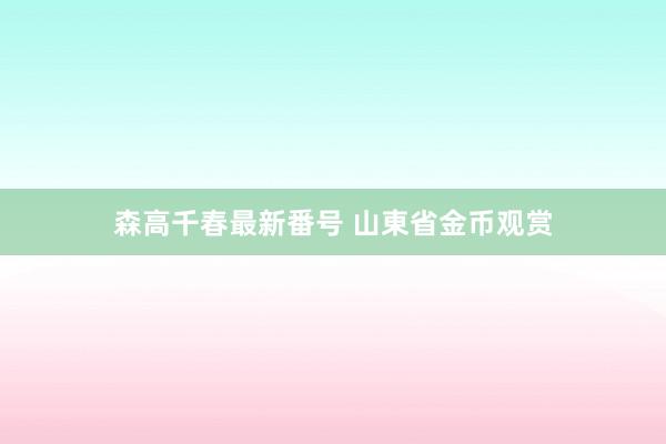 森高千春最新番号 山東省金币观赏