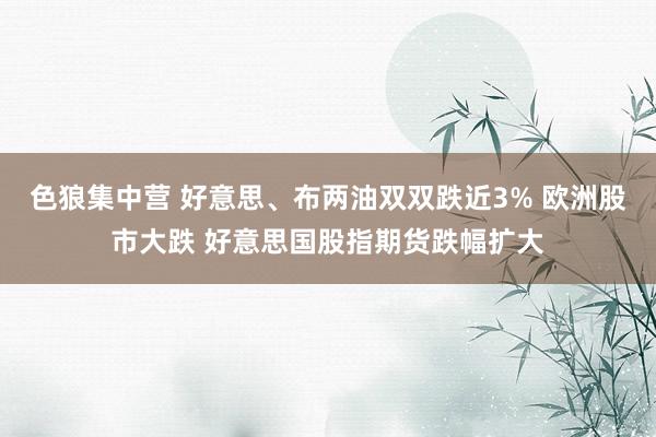 色狼集中营 好意思、布两油双双跌近3% 欧洲股市大跌 好意思国股指期货跌幅扩大