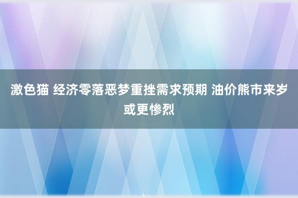 激色猫 经济零落恶梦重挫需求预期 油价熊市来岁或更惨烈