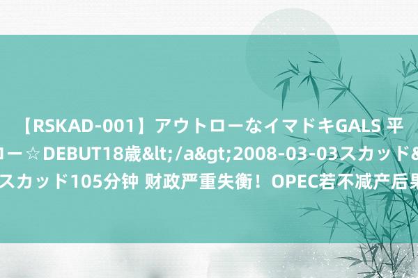 【RSKAD-001】アウトローなイマドキGALS 平成生まれ アウトロー☆DEBUT18歳</a>2008-03-03スカッド&$スカッド105分钟 财政严重失衡！OPEC若不减产后果很严重 油价再跌便是作念多良机