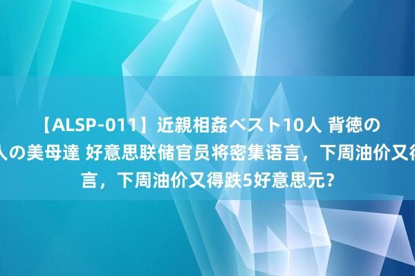 【ALSP-011】近親相姦ベスト10人 背徳の愛に溺れた10人の美母達 好意思联储官员将密集语言，下周油价又得跌5好意思元？