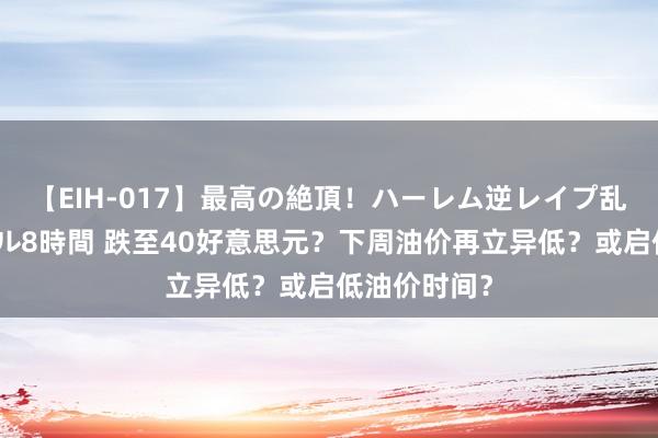 【EIH-017】最高の絶頂！ハーレム逆レイプ乱交スペシャル8時間 跌至40好意思元？下周油价再立异低？或启低油价时间？