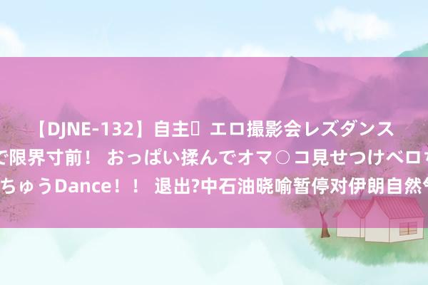 【DJNE-132】自主・エロ撮影会レズダンス 透け透けベビードールで限界寸前！ おっぱい揉んでオマ○コ見せつけベロちゅうDance！！ 退出?中石油晓喻暂停对伊朗自然气项规画投资，为什么?