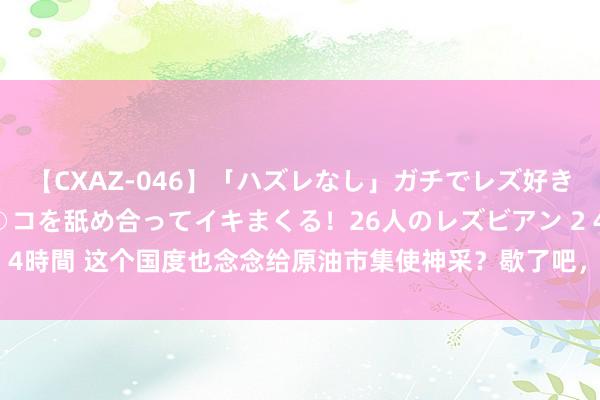 【CXAZ-046】「ハズレなし」ガチでレズ好きなお姉さんたちがオマ○コを舐め合ってイキまくる！26人のレズビアン 2 4時間 这个国度也念念给原油市集使神采？歇了吧，OPEC还得论资排辈！