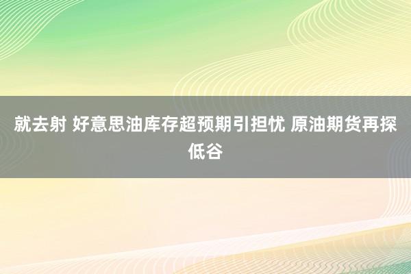 就去射 好意思油库存超预期引担忧 原油期货再探低谷