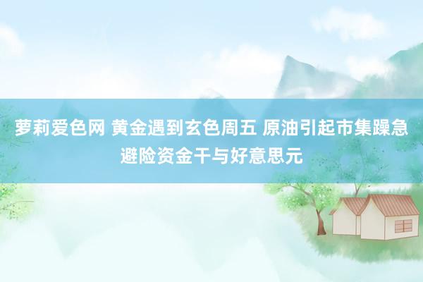 萝莉爱色网 黄金遇到玄色周五 原油引起市集躁急避险资金干与好意思元