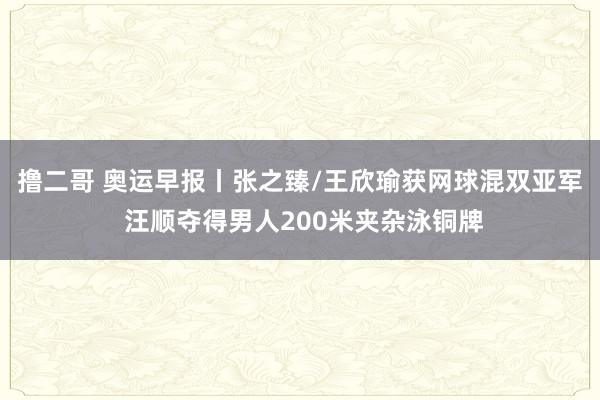 撸二哥 奥运早报丨张之臻/王欣瑜获网球混双亚军 汪顺夺得男人200米夹杂泳铜牌