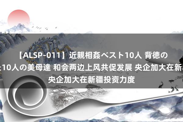 【ALSP-011】近親相姦ベスト10人 背徳の愛に溺れた10人の美母達 和会两边上风共促发展 央企加大在新疆投资力度