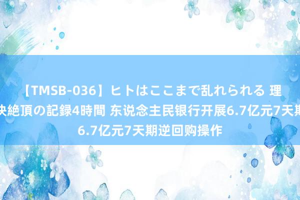 【TMSB-036】ヒトはここまで乱れられる 理性崩壊と豪快絶頂の記録4時間 东说念主民银行开展6.7亿元7天期逆回购操作