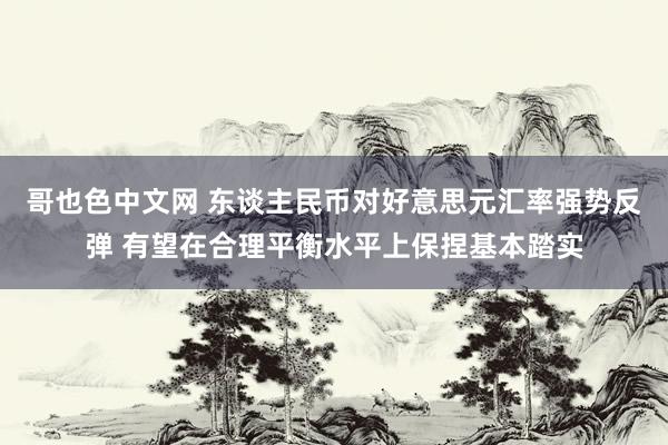 哥也色中文网 东谈主民币对好意思元汇率强势反弹 有望在合理平衡水平上保捏基本踏实