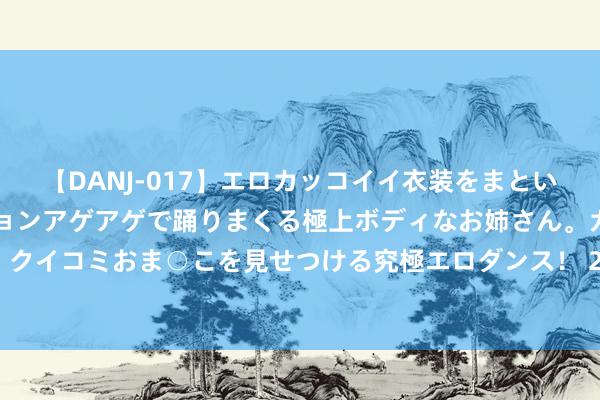 【DANJ-017】エロカッコイイ衣装をまとい、エグイポーズでテンションアゲアゲで踊りまくる極上ボディなお姉さん。ガンガンに腰を振り、クイコミおま○こを見せつける究極エロダンス！ 2 工信部加速开辟5G、算力等新式信息基础要领