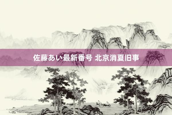 佐藤あい最新番号 北京消夏旧事