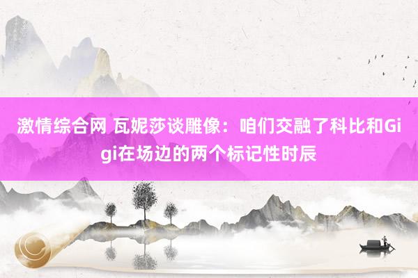 激情综合网 瓦妮莎谈雕像：咱们交融了科比和Gigi在场边的两个标记性时辰