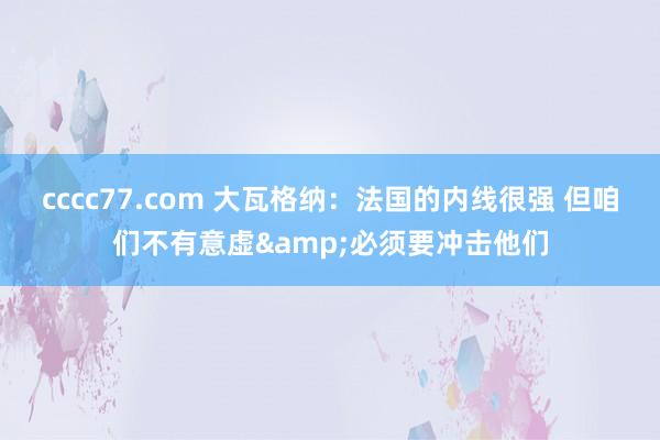 cccc77.com 大瓦格纳：法国的内线很强 但咱们不有意虚&必须要冲击他们