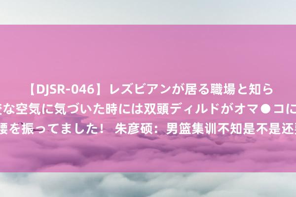 【DJSR-046】レズビアンが居る職場と知らずに来た私（ノンケ） 変な空気に気づいた時には双頭ディルドがオマ●コに挿入されて腰を振ってました！ 朱彦硕：男篮集训不知是不是还要上想想课&军训 还不如去打比赛