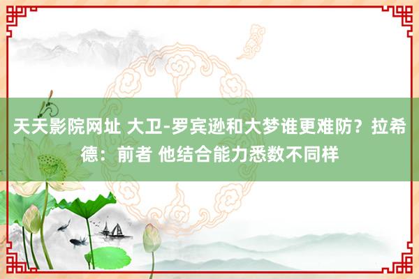 天天影院网址 大卫-罗宾逊和大梦谁更难防？拉希德：前者 他结合能力悉数不同样