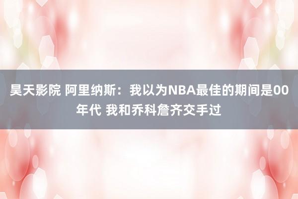 昊天影院 阿里纳斯：我以为NBA最佳的期间是00年代 我和乔科詹齐交手过