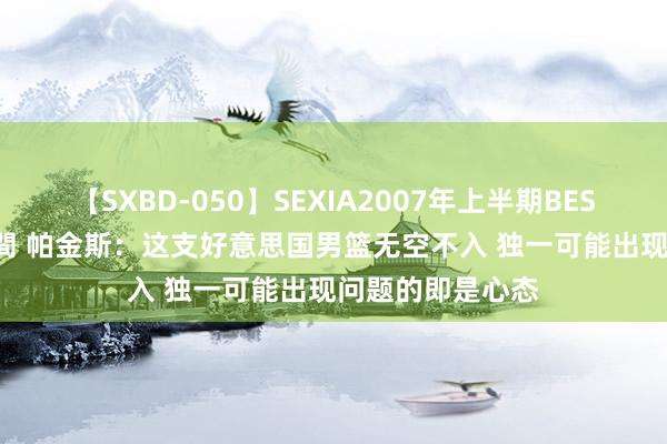 【SXBD-050】SEXIA2007年上半期BEST 全35作品8時間 帕金斯：这支好意思国男篮无空不入 独一可能出现问题的即是心态