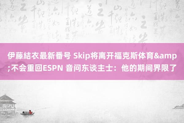 伊藤結衣最新番号 Skip将离开福克斯体育&不会重回ESPN 音问东谈主士：他的期间界限了