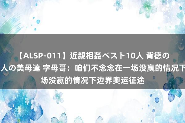 【ALSP-011】近親相姦ベスト10人 背徳の愛に溺れた10人の美母達 字母哥：咱们不念念在一场没赢的情况下边界奥运征途