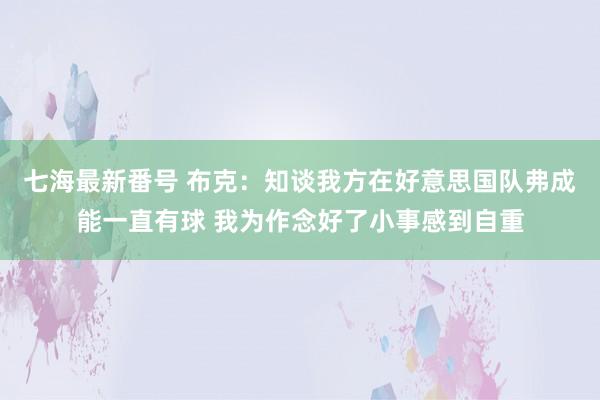 七海最新番号 布克：知谈我方在好意思国队弗成能一直有球 我为作念好了小事感到自重