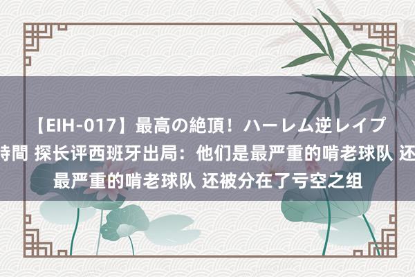 【EIH-017】最高の絶頂！ハーレム逆レイプ乱交スペシャル8時間 探长评西班牙出局：他们是最严重的啃老球队 还被分在了亏空之组