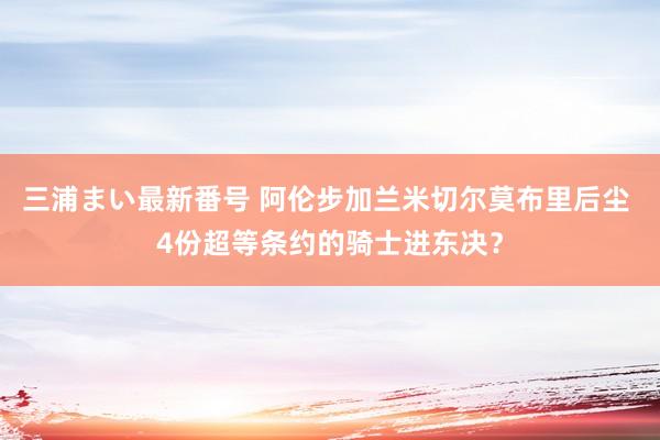 三浦まい最新番号 阿伦步加兰米切尔莫布里后尘 4份超等条约的骑士进东决？