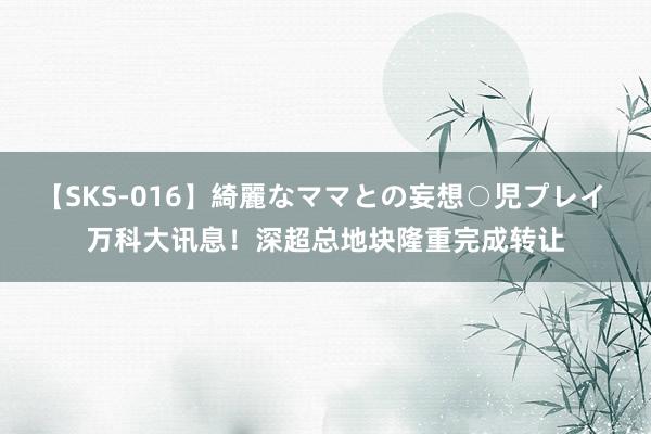 【SKS-016】綺麗なママとの妄想○児プレイ 万科大讯息！深超总地块隆重完成转让