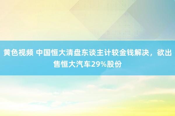 黄色视频 中国恒大清盘东谈主计较金钱解决，欲出售恒大汽车29%股份