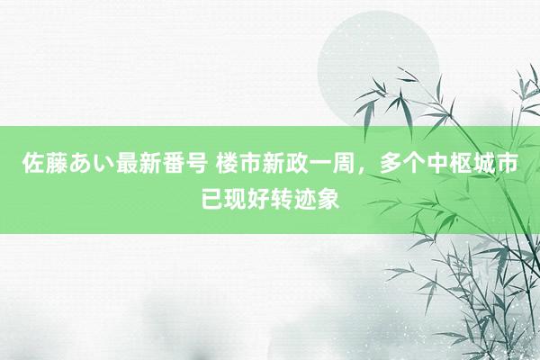 佐藤あい最新番号 楼市新政一周，多个中枢城市已现好转迹象