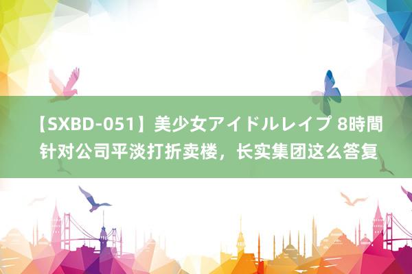 【SXBD-051】美少女アイドルレイプ 8時間 针对公司平淡打折卖楼，长实集团这么答复