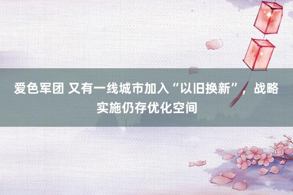 爱色军团 又有一线城市加入“以旧换新”，战略实施仍存优化空间