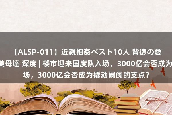 【ALSP-011】近親相姦ベスト10人 背徳の愛に溺れた10人の美母達 深度 | 楼市迎来国度队入场，3000亿会否成为撬动阛阓的支点？