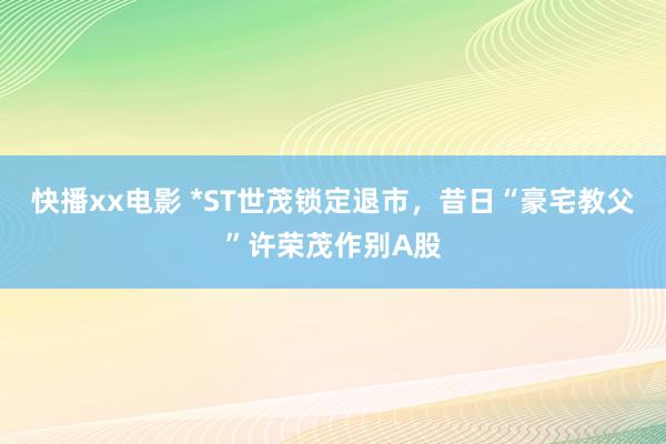 快播xx电影 *ST世茂锁定退市，昔日“豪宅教父”许荣茂作别A股