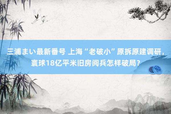 三浦まい最新番号 上海“老破小”原拆原建调研，寰球18亿平米旧房阅兵怎样破局？