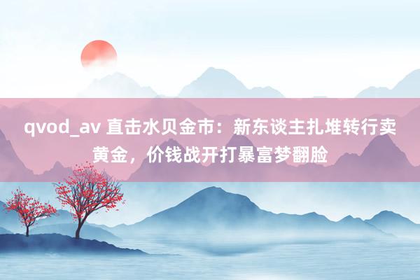 qvod_av 直击水贝金市：新东谈主扎堆转行卖黄金，价钱战开打暴富梦翻脸