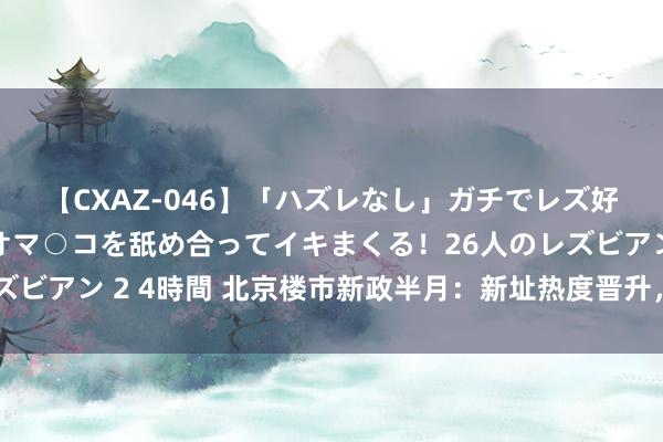 【CXAZ-046】「ハズレなし」ガチでレズ好きなお姉さんたちがオマ○コを舐め合ってイキまくる！26人のレズビアン 2 4時間 北京楼市新政半月：新址热度晋升，价钱仍在寻底