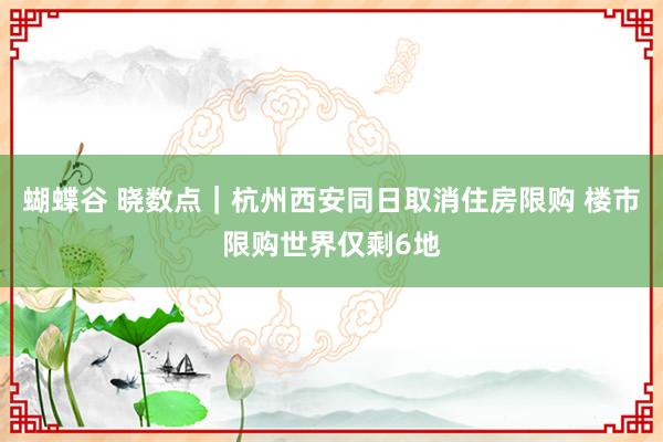 蝴蝶谷 晓数点｜杭州西安同日取消住房限购 楼市限购世界仅剩6地