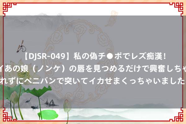 【DJSR-049】私の偽チ●ポでレズ痴漢！職場で見かけたカワイイあの娘（ノンケ）の唇を見つめるだけで興奮しちゃう私は欲求を抑えられずにペニバンで突いてイカせまくっちゃいました！ 杭州楼市八年限购史闭幕，有中介称商议论翻了一倍