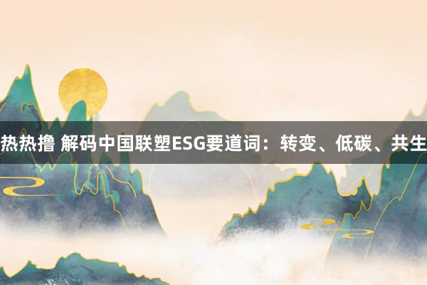 热热撸 解码中国联塑ESG要道词：转变、低碳、共生