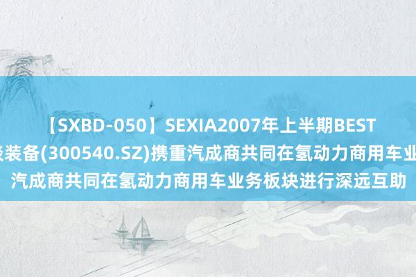 【SXBD-050】SEXIA2007年上半期BEST 全35作品8時間 蜀谈装备(300540.SZ)携重汽成商共同在氢动力商用车业务板块进行深远互助