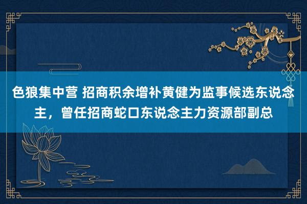 色狼集中营 招商积余增补黄健为监事候选东说念主，曾任招商蛇口东说念主力资源部副总