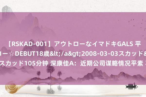 【RSKAD-001】アウトローなイマドキGALS 平成生まれ アウトロー☆DEBUT18歳</a>2008-03-03スカッド&$スカッド105分钟 深康佳A：近期公司谋略情况平素 不存在应袒露而未袒露的紧要事项