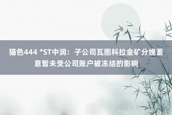 猫色444 *ST中润：子公司瓦图科拉金矿分娩蓄意暂未受公司账户被冻结的影响