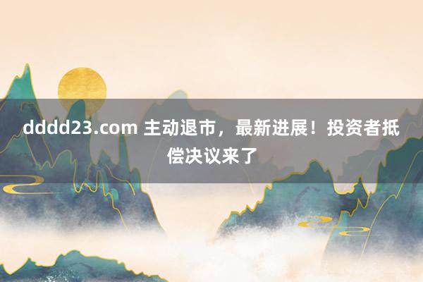 dddd23.com 主动退市，最新进展！投资者抵偿决议来了