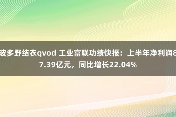 波多野结衣qvod 工业富联功绩快报：上半年净利润87.39亿元，同比增长22.04%