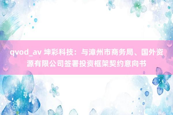 qvod_av 坤彩科技：与漳州市商务局、国外资源有限公司签署投资框架契约意向书