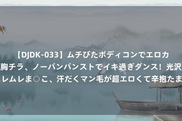 【DJDK-033】ムチぴたボディコンでエロカワGALや爆乳お姉さんが胸チラ、ノーパンパンストでイキ過ぎダンス！光沢パンストから透けたムレムレま○こ、汗だくマン毛が超エロくて辛抱たまりまっしぇん！ 2 深康佳A：近期公司成见情况宽绰 表里部成见环境未发生紧要变化