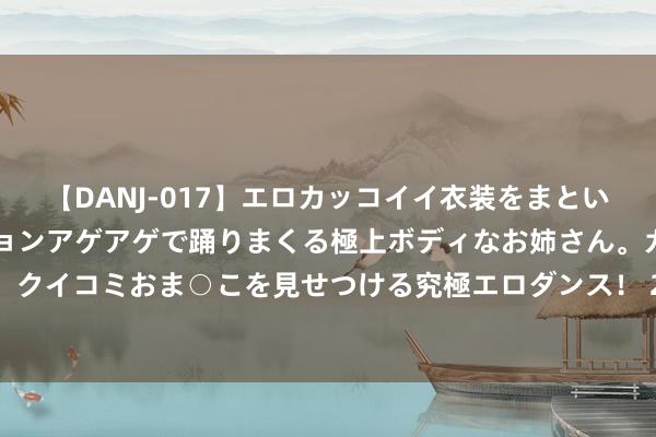 【DANJ-017】エロカッコイイ衣装をまとい、エグイポーズでテンションアゲアゲで踊りまくる極上ボディなお姉さん。ガンガンに腰を振り、クイコミおま○こを見せつける究極エロダンス！ 2 华润三九：拟以62.12亿现款购买天士力28%股份