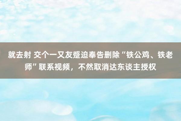 就去射 交个一又友蹙迫奉告删除“铁公鸡、铁老师”联系视频，不然取消达东谈主授权